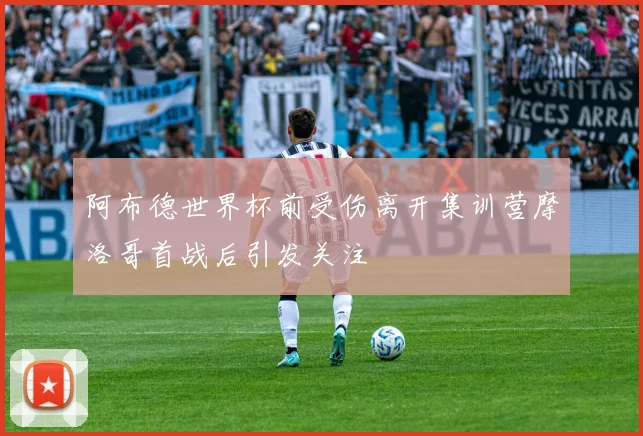 阿布德世界杯前受伤离开集训营摩洛哥首战后引发关注