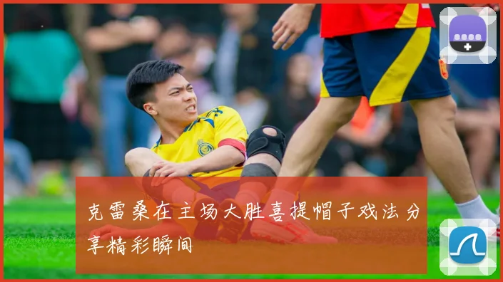 克雷桑在主场大胜喜提帽子戏法分享精彩瞬间