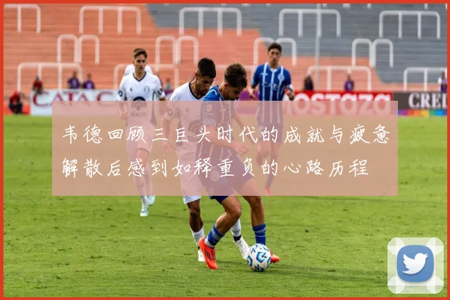 韦德回顾三巨头时代的成就与疲惫解散后感到如释重负的心路历程
