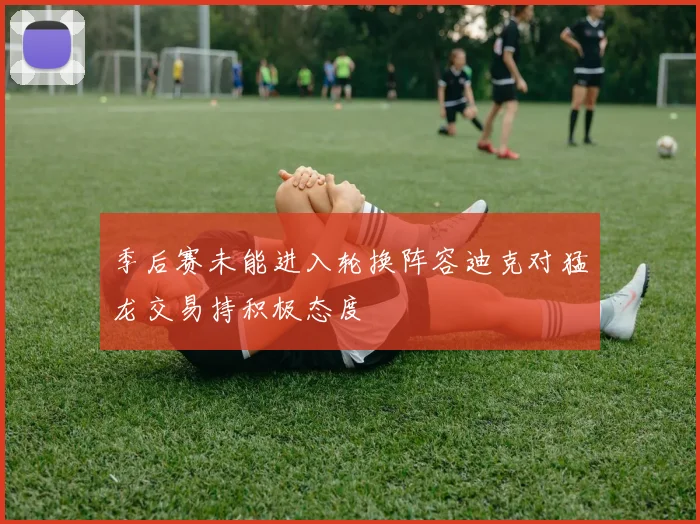 季后赛未能进入轮换阵容迪克对猛龙交易持积极态度