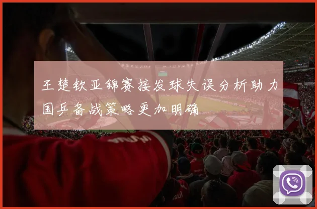 王楚钦亚锦赛接发球失误分析助力国乒备战策略更加明确
