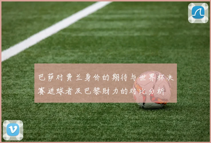 巴萨对费兰身价的期待与世界杯决赛进球者及巴黎财力的对比分析