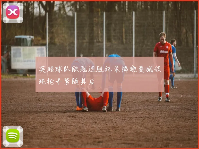 英超球队欧冠连胜纪录揭晓曼城领跑枪手紧随其后