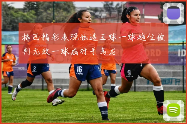 梅西精彩表现独造五球一球越位被判无效一球成对手乌龙