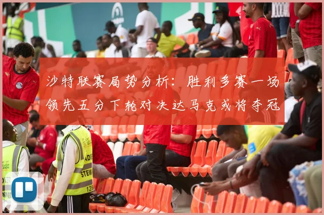 沙特联赛局势分析：胜利多赛一场领先五分下轮对决达马克或将夺冠