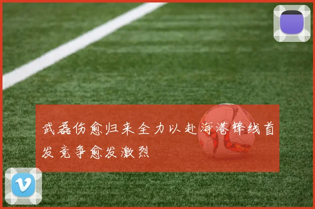 武磊伤愈归来全力以赴海港锋线首发竞争愈发激烈