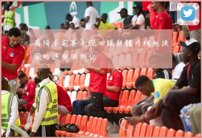 周琦季前赛表现回暖新疆内线轮换策略逐渐明朗化