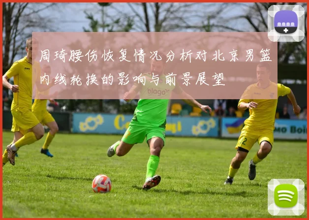 周琦腰伤恢复情况分析对北京男篮内线轮换的影响与前景展望