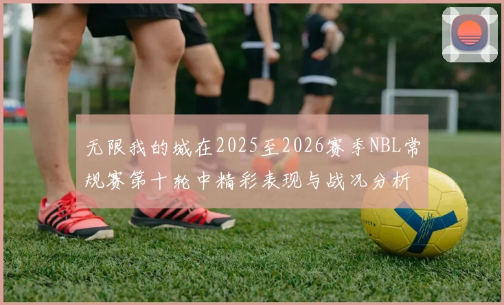 无限我的城在2025至2026赛季NBL常规赛第十轮中精彩表现与战况分析